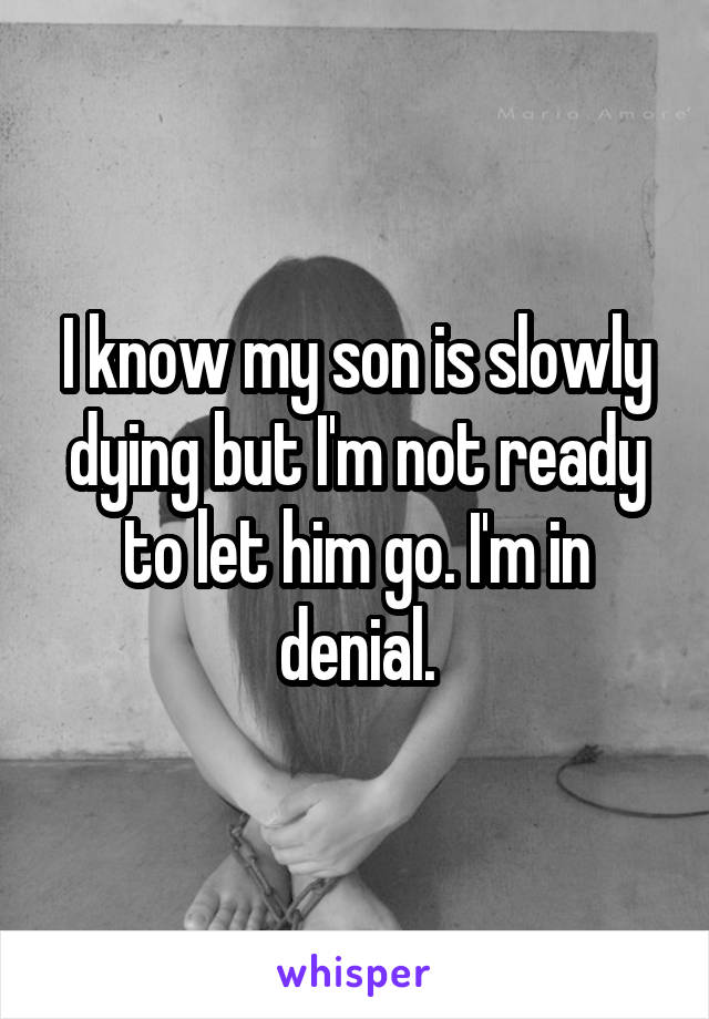 I know my son is slowly dying but I'm not ready to let him go. I'm in denial.