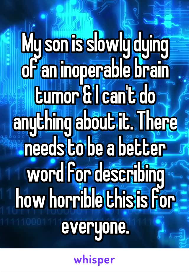 My son is slowly dying of an inoperable brain tumor & I can't do anything about it. There needs to be a better word for describing how horrible this is for everyone.