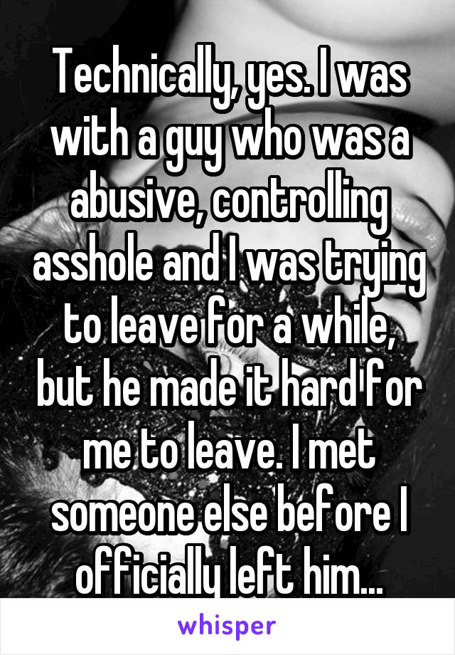 Technically, yes. I was with a guy who was a abusive, controlling asshole and I was trying to leave for a while, but he made it hard for me to leave. I met someone else before I officially left him...