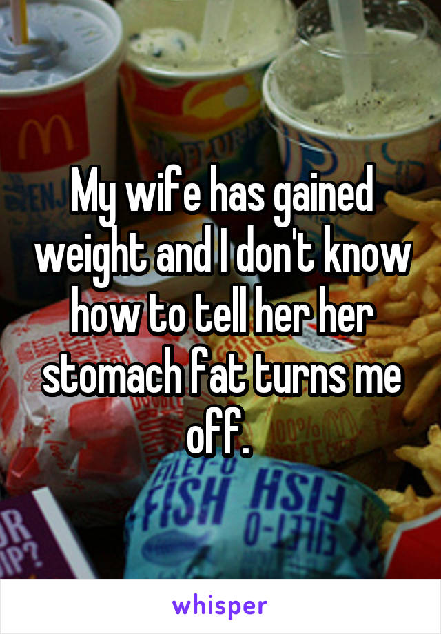 My wife has gained weight and I don't know how to tell her her stomach fat turns me off. 