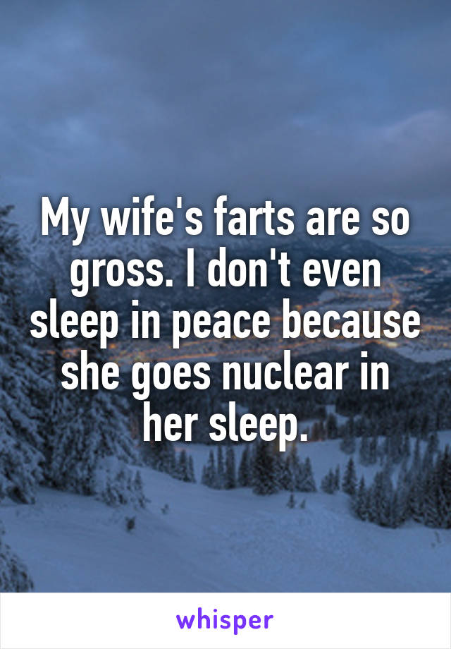 My wife's farts are so gross. I don't even sleep in peace because she goes nuclear in her sleep.