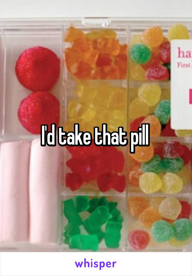 I'd take that pill 