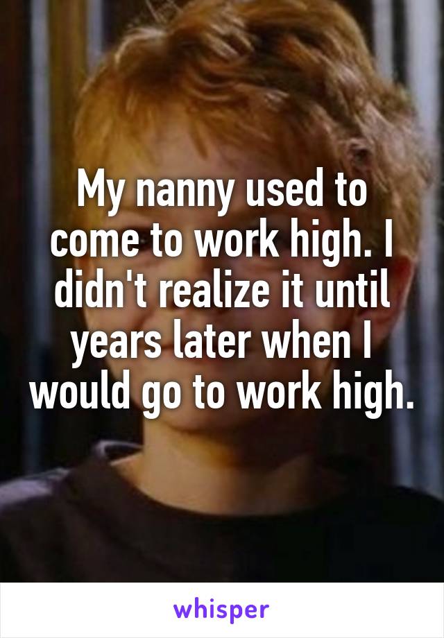 My nanny used to come to work high. I didn't realize it until years later when I would go to work high. 