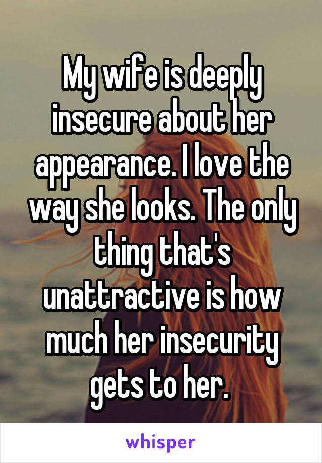 My wife is deeply insecure about her appearance. I love the way she looks. The only thing that's unattractive is how much her insecurity gets to her. 