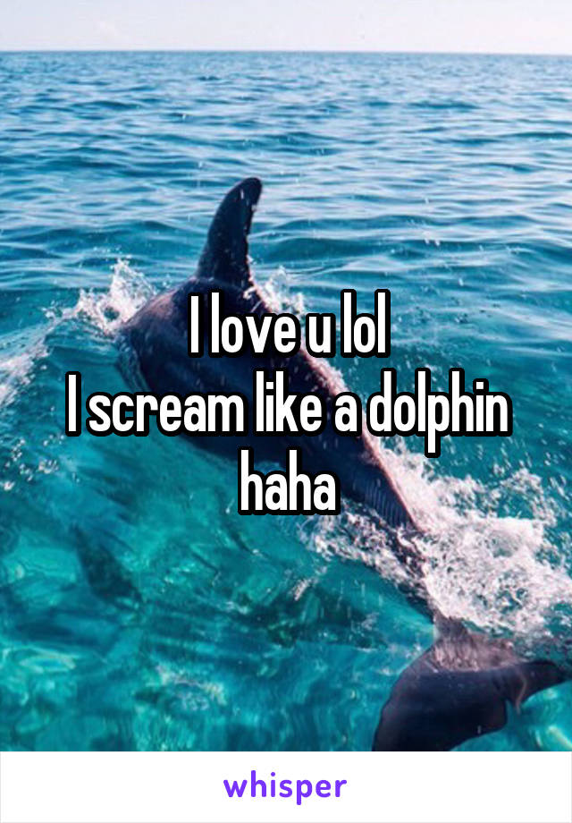 I love u lol
I scream like a dolphin haha