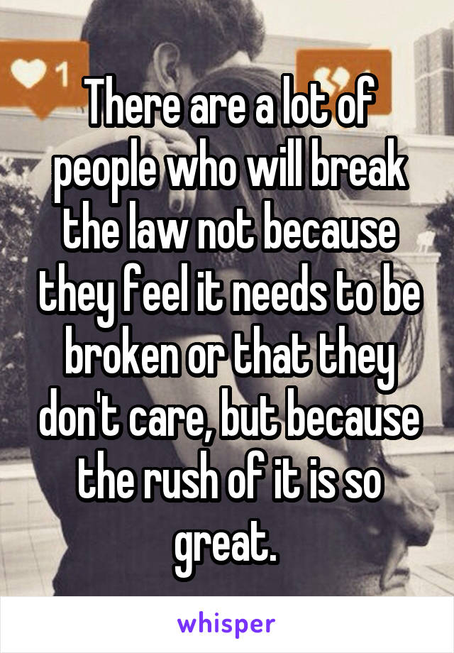 There are a lot of people who will break the law not because they feel it needs to be broken or that they don't care, but because the rush of it is so great. 