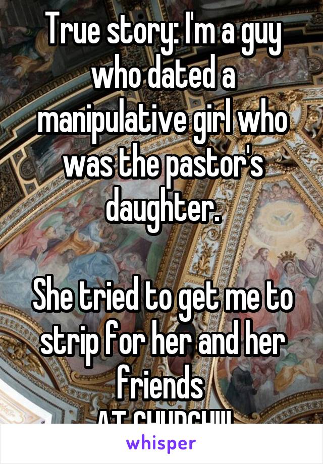 True story: I'm a guy who dated a manipulative girl who was the pastor's daughter.

She tried to get me to strip for her and her friends 
AT CHURCH!!!