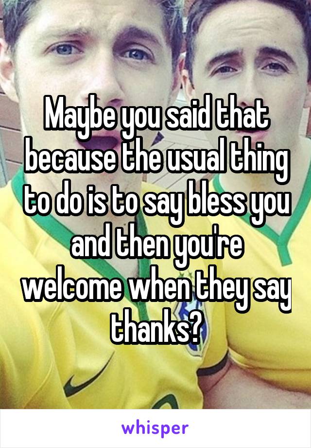 Maybe you said that because the usual thing to do is to say bless you and then you're welcome when they say thanks?