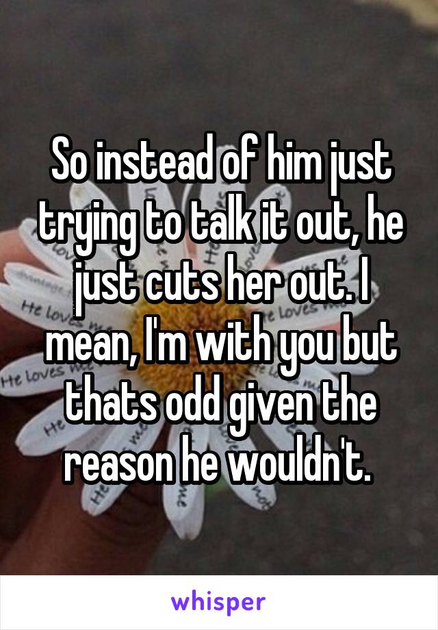 So instead of him just trying to talk it out, he just cuts her out. I mean, I'm with you but thats odd given the reason he wouldn't. 