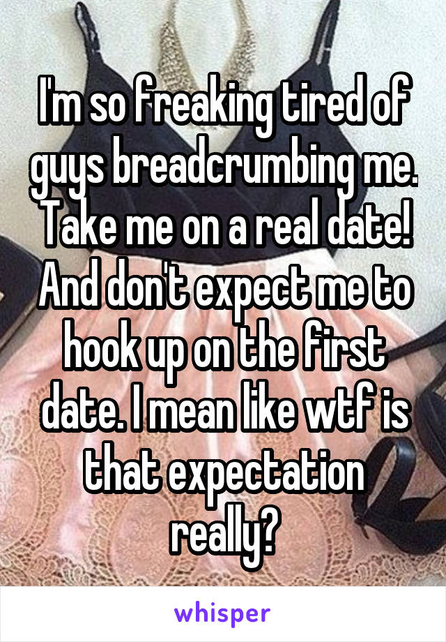I'm so freaking tired of guys breadcrumbing me. Take me on a real date! And don't expect me to hook up on the first date. I mean like wtf is that expectation really?