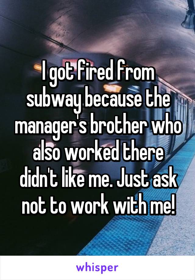 I got fired from subway because the manager's brother who also worked there didn't like me. Just ask not to work with me!