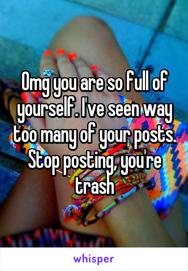 Omg you are so full of yourself. I've seen way too many of your posts. Stop posting, you're trash