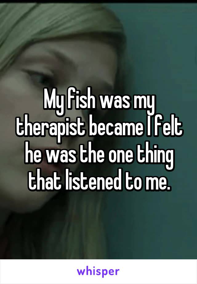 My fish was my therapist became I felt he was the one thing that listened to me.