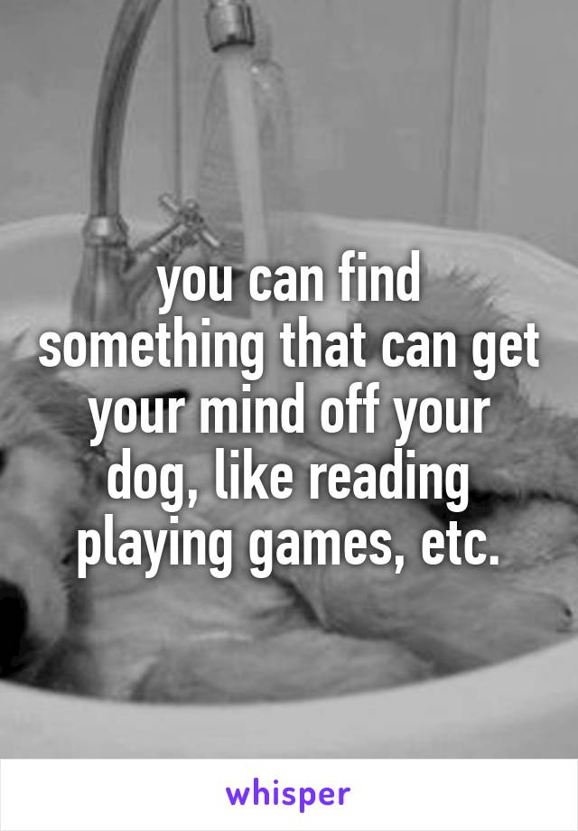 you can find something that can get your mind off your dog, like reading playing games, etc.