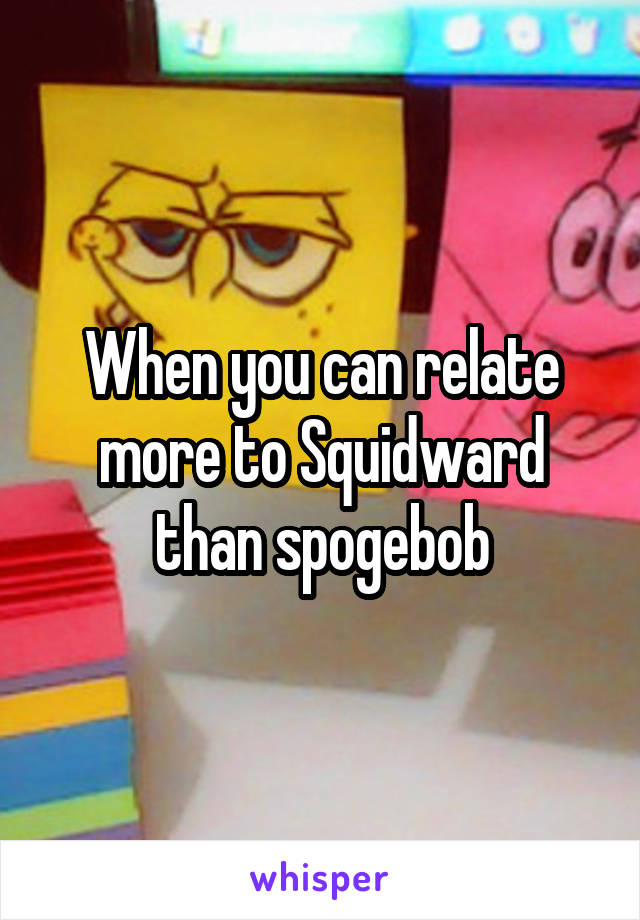 When you can relate more to Squidward than spogebob