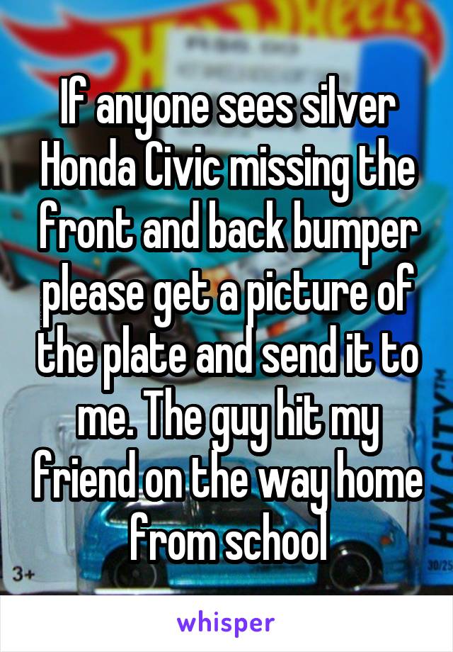 If anyone sees silver Honda Civic missing the front and back bumper please get a picture of the plate and send it to me. The guy hit my friend on the way home from school