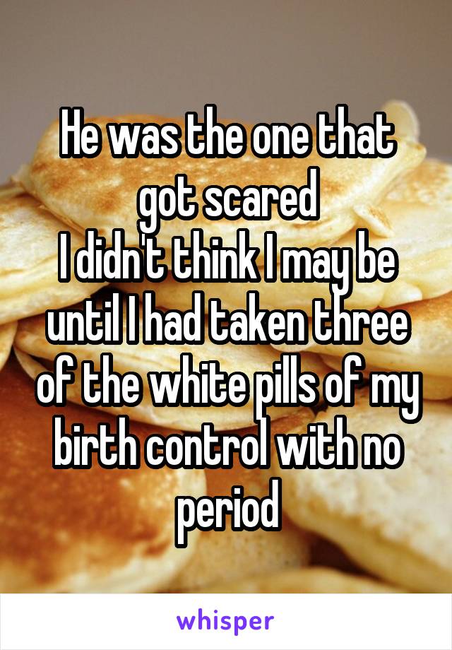 He was the one that got scared
I didn't think I may be until I had taken three of the white pills of my birth control with no period