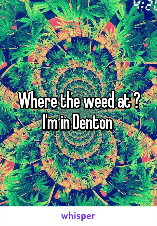 Where the weed at ? I'm in Denton 