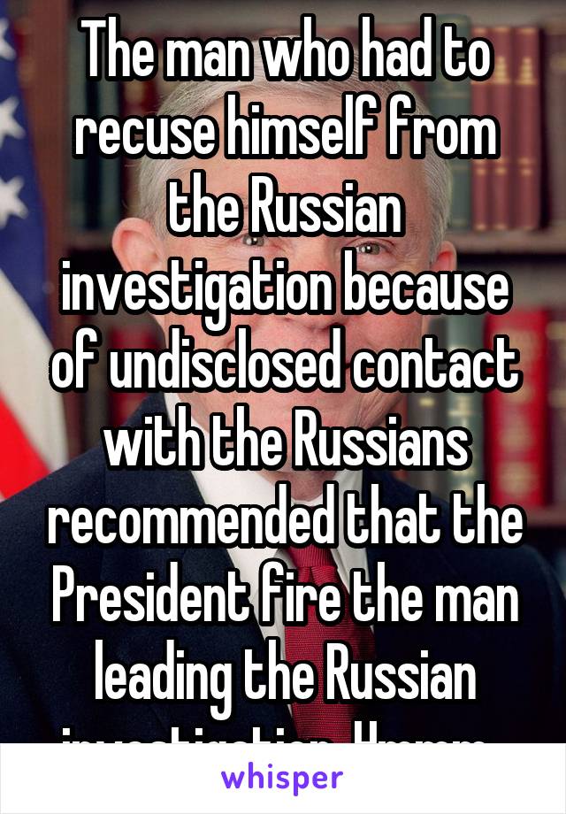 The man who had to recuse himself from the Russian investigation because of undisclosed contact with the Russians recommended that the President fire the man leading the Russian investigation. Hmmm. 