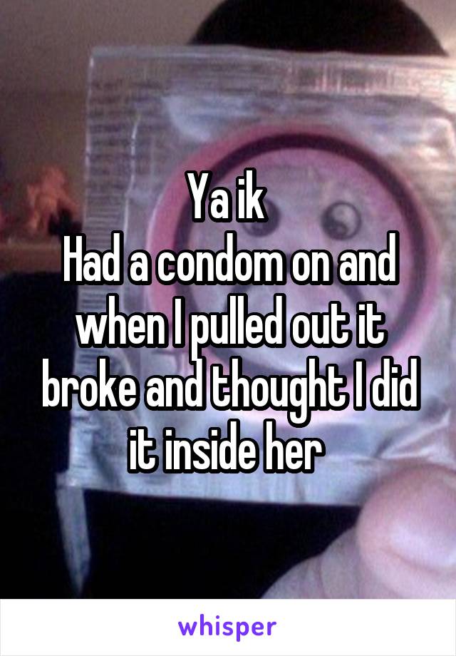 Ya ik 
Had a condom on and when I pulled out it broke and thought I did it inside her 