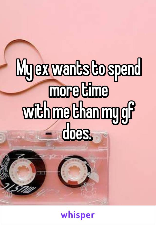My ex wants to spend more time
with me than my gf does. 
