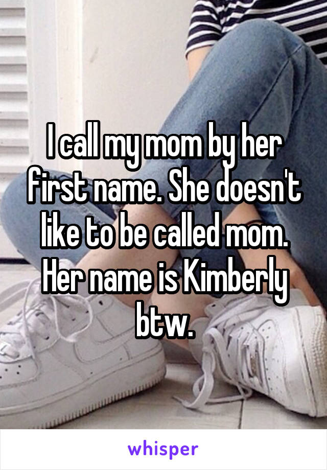I call my mom by her first name. She doesn't like to be called mom. Her name is Kimberly btw.