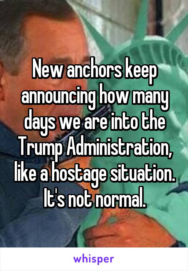 New anchors keep announcing how many days we are into the Trump Administration, like a hostage situation. It's not normal.