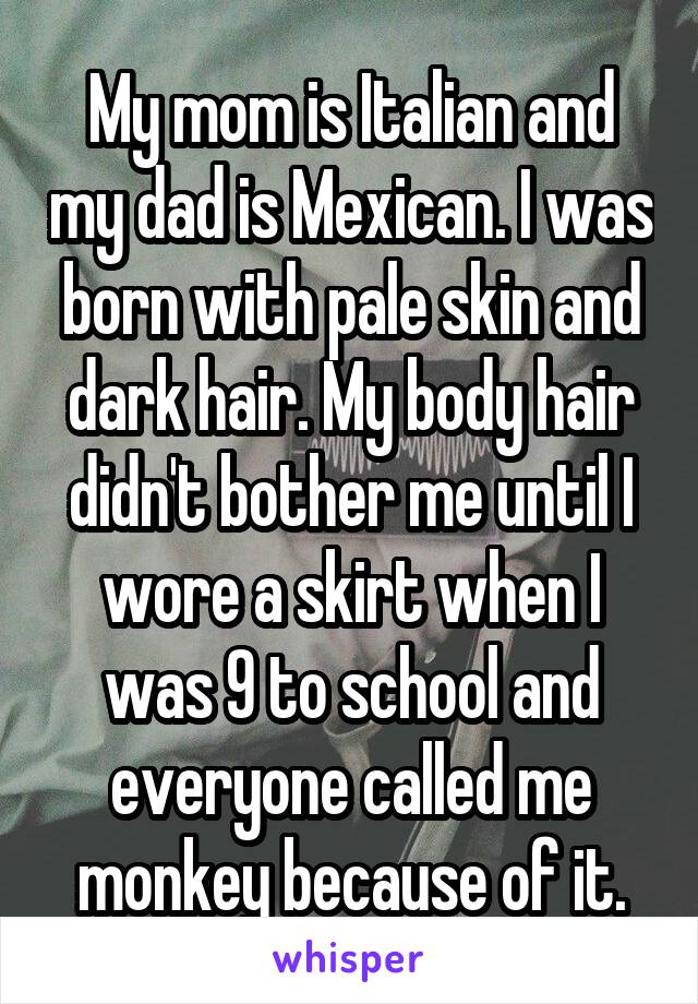 My mom is Italian and my dad is Mexican. I was born with pale skin and dark hair. My body hair didn't bother me until I wore a skirt when I was 9 to school and everyone called me monkey because of it.