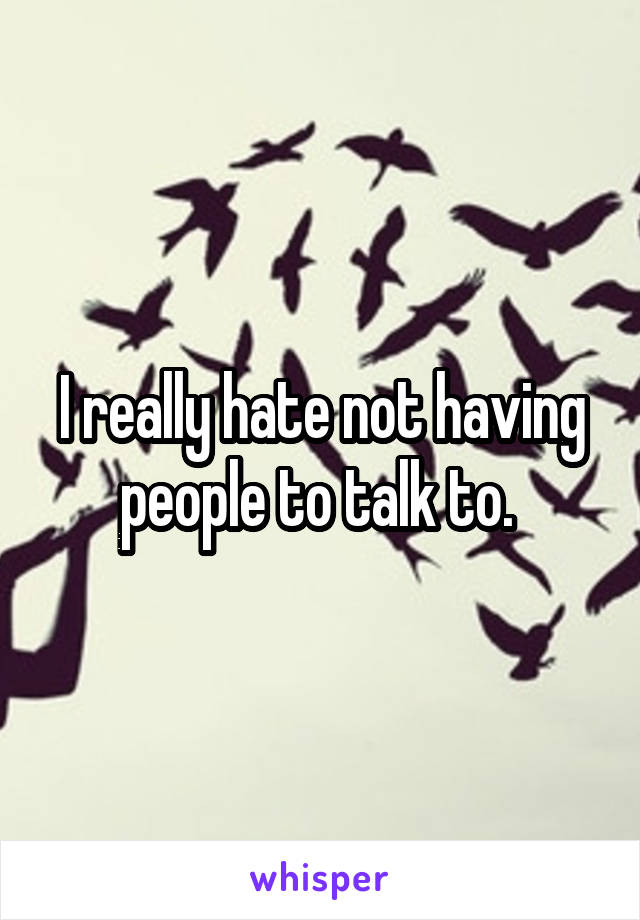 I really hate not having people to talk to. 