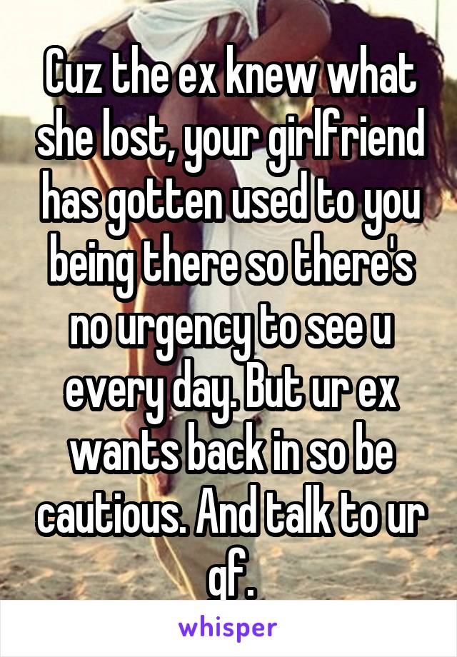 Cuz the ex knew what she lost, your girlfriend has gotten used to you being there so there's no urgency to see u every day. But ur ex wants back in so be cautious. And talk to ur gf.
