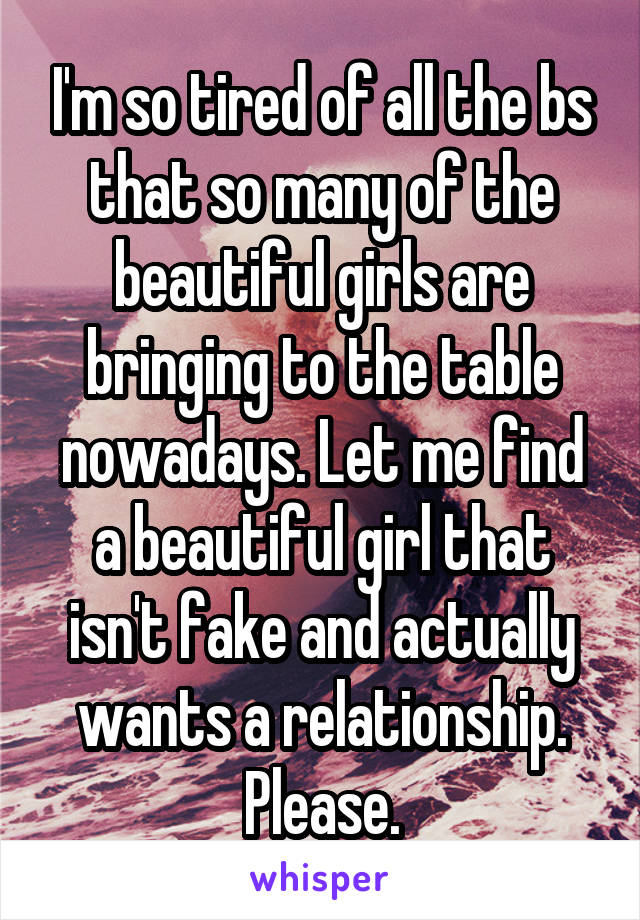 I'm so tired of all the bs that so many of the beautiful girls are bringing to the table nowadays. Let me find a beautiful girl that isn't fake and actually wants a relationship. Please.