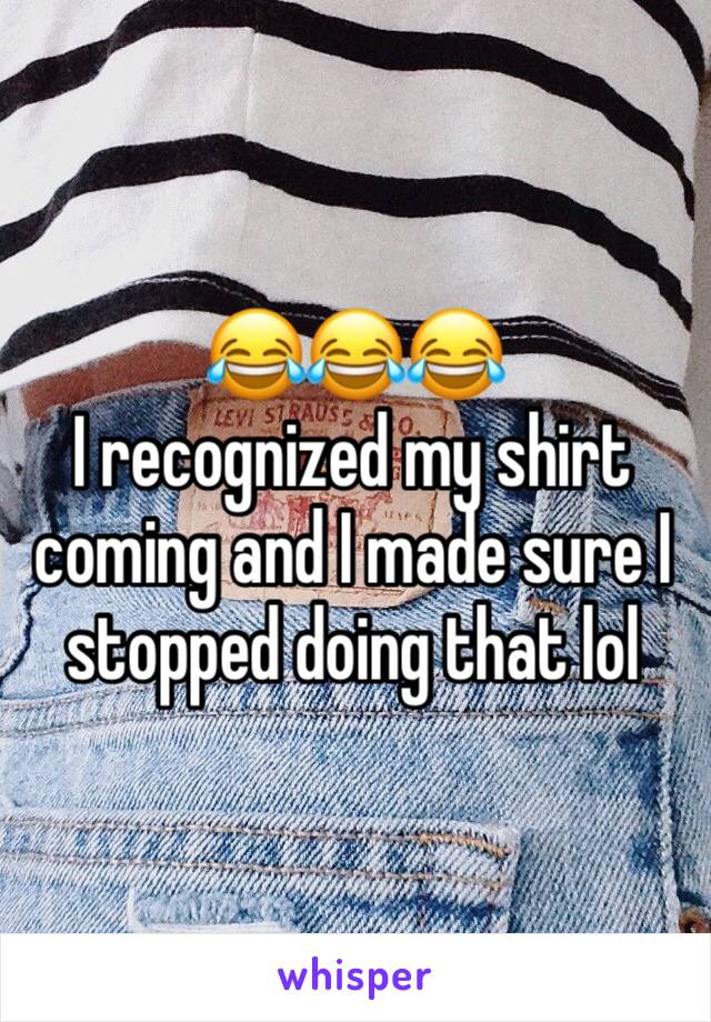 😂😂😂 
I recognized my shirt coming and I made sure I stopped doing that lol 