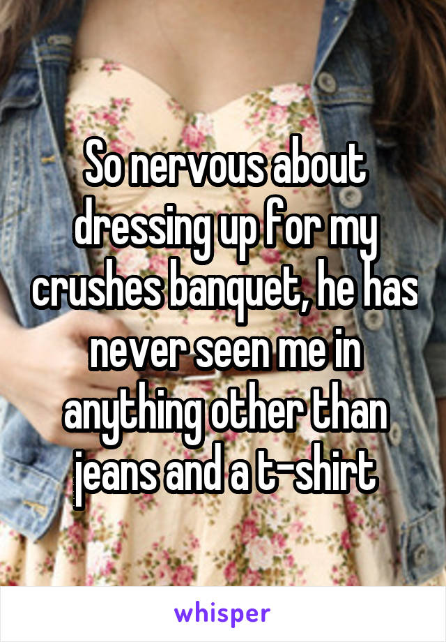So nervous about dressing up for my crushes banquet, he has never seen me in anything other than jeans and a t-shirt