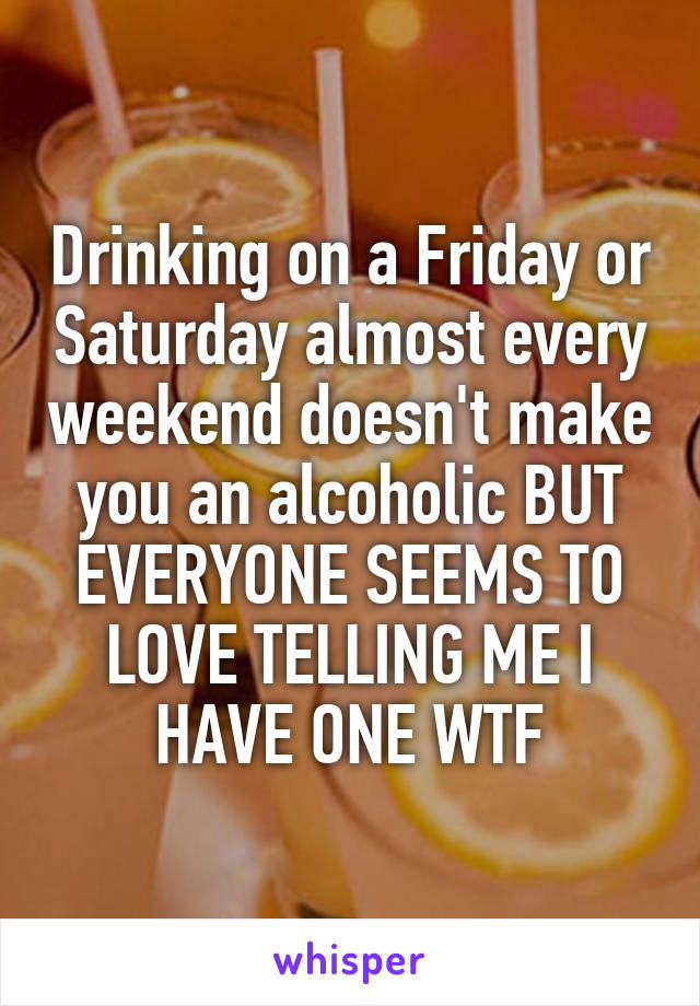 Drinking on a Friday or Saturday almost every weekend doesn't make you an alcoholic BUT EVERYONE SEEMS TO LOVE TELLING ME I HAVE ONE WTF