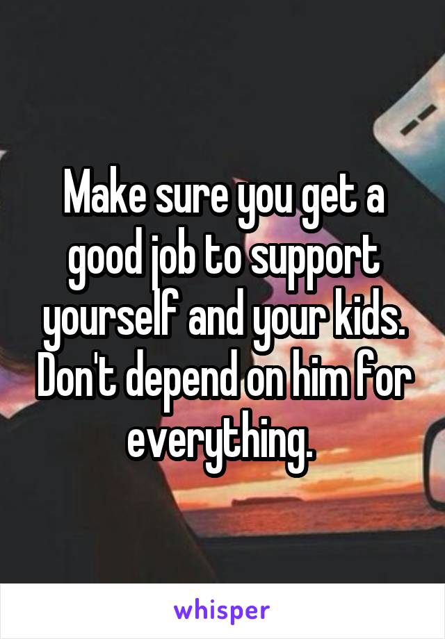 Make sure you get a good job to support yourself and your kids. Don't depend on him for everything. 