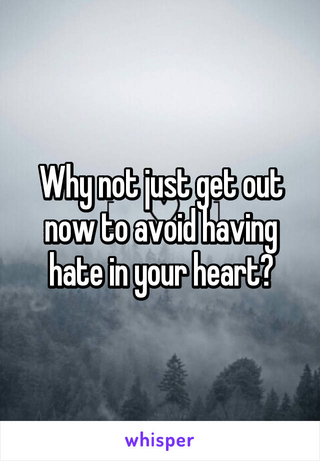 Why not just get out now to avoid having hate in your heart?