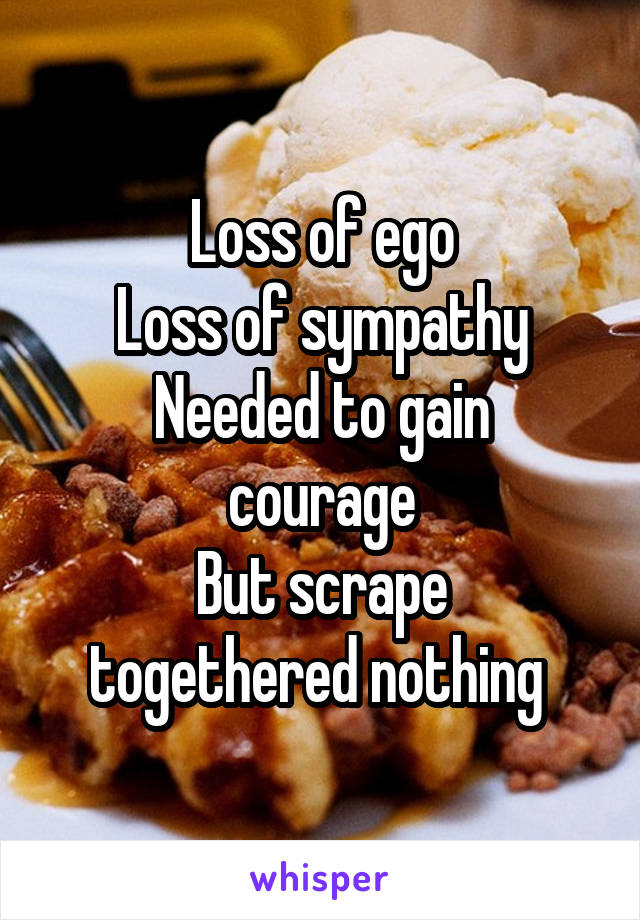 Loss of ego
Loss of sympathy
Needed to gain courage
But scrape togethered nothing 