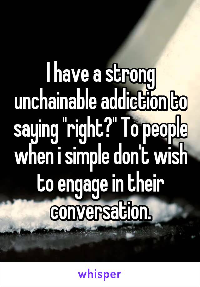 I have a strong unchainable addiction to saying "right?" To people when i simple don't wish to engage in their conversation.