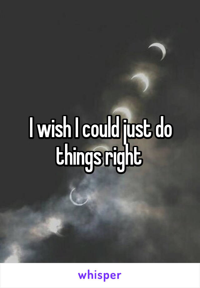 I wish I could just do things right 