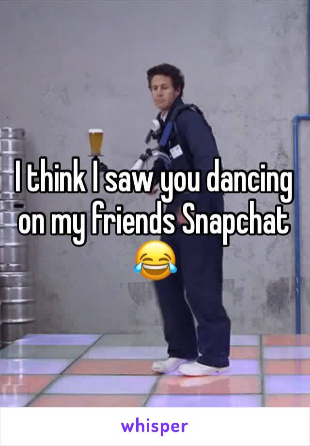 I think I saw you dancing on my friends Snapchat 😂