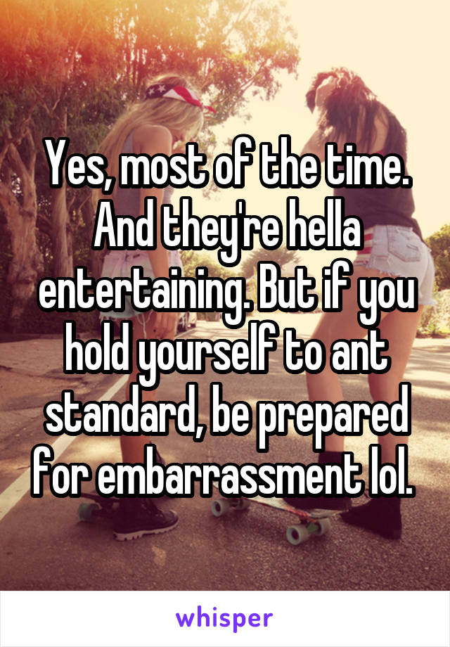 Yes, most of the time. And they're hella entertaining. But if you hold yourself to ant standard, be prepared for embarrassment lol. 