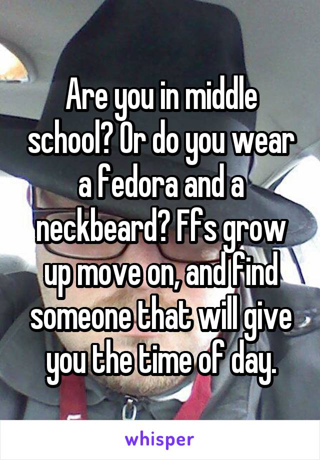 Are you in middle school? Or do you wear a fedora and a neckbeard? Ffs grow up move on, and find someone that will give you the time of day.