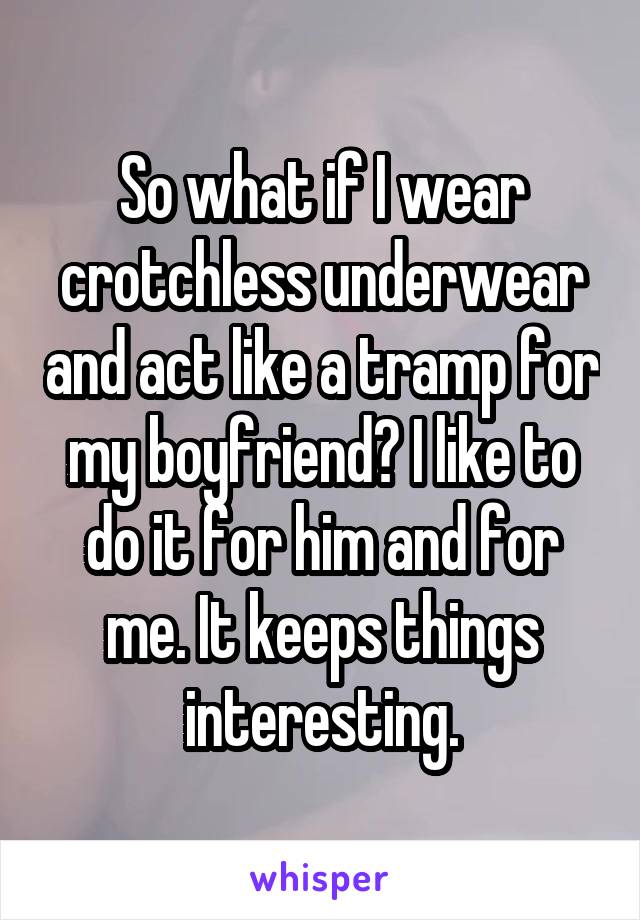 So what if I wear crotchless underwear and act like a tramp for my boyfriend? I like to do it for him and for me. It keeps things interesting.