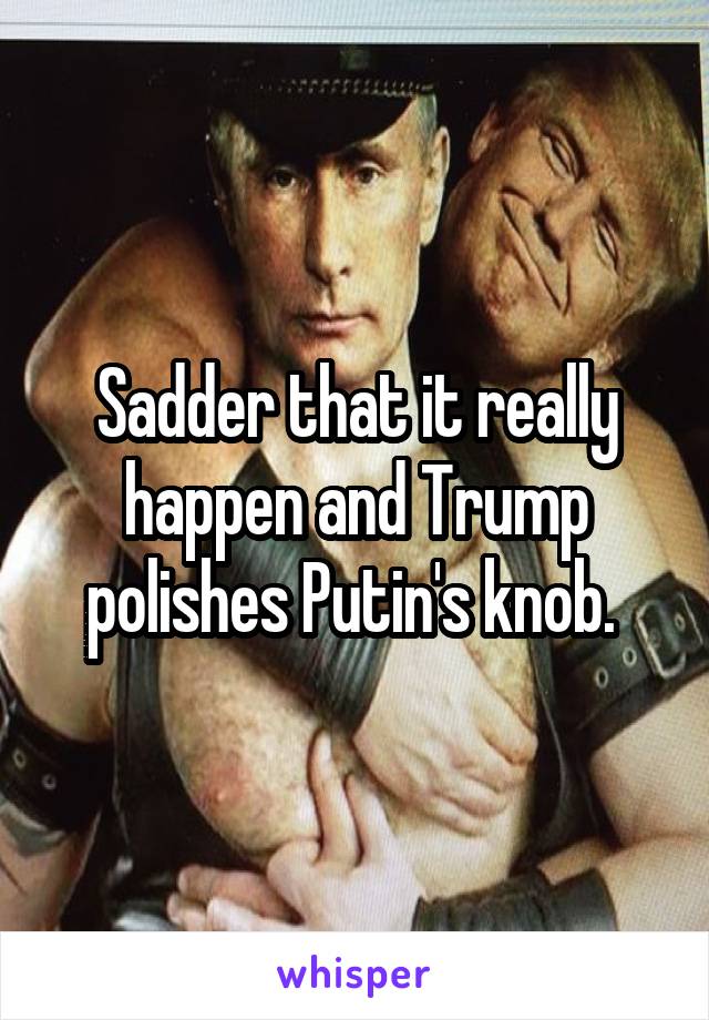 Sadder that it really happen and Trump polishes Putin's knob. 