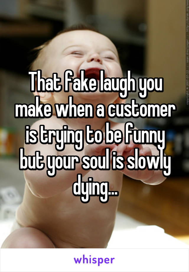 That fake laugh you make when a customer is trying to be funny but your soul is slowly dying...