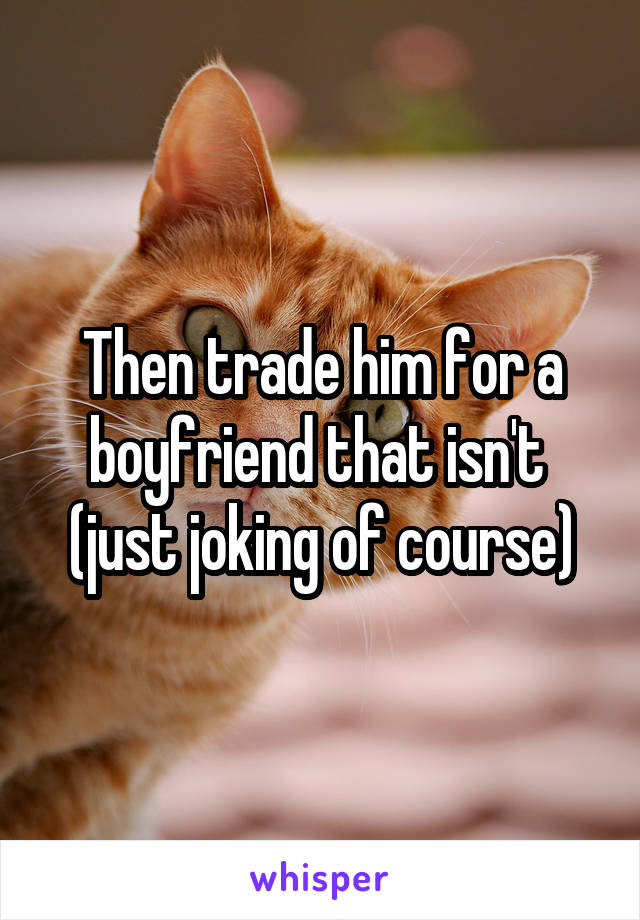 Then trade him for a boyfriend that isn't  (just joking of course)