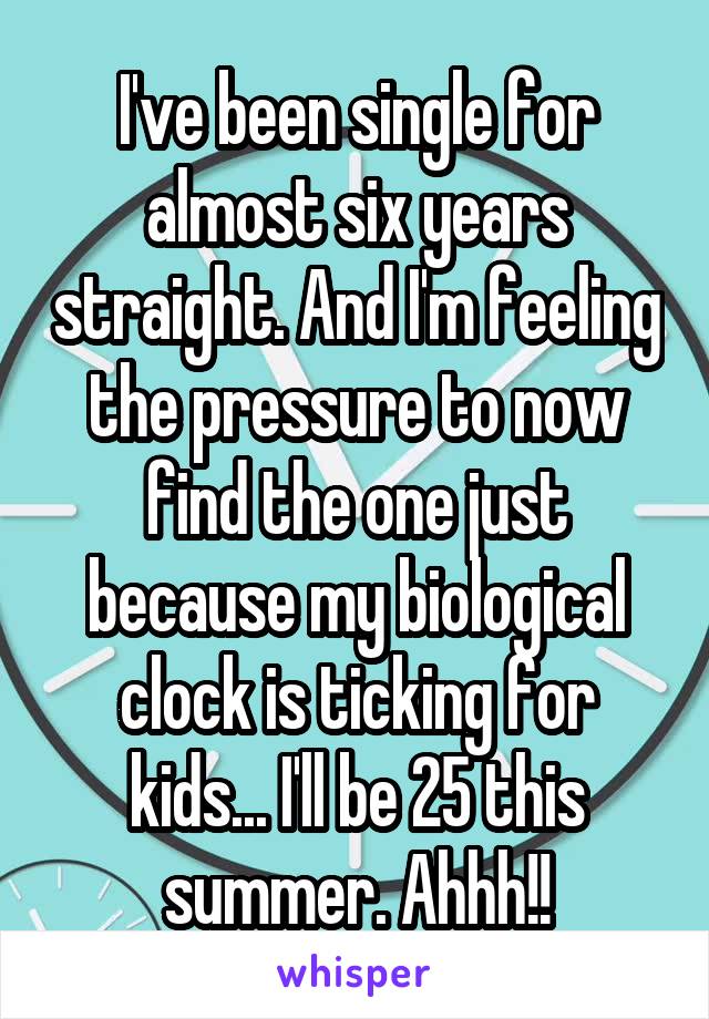 I've been single for almost six years straight. And I'm feeling the pressure to now find the one just because my biological clock is ticking for kids... I'll be 25 this summer. Ahhh!!