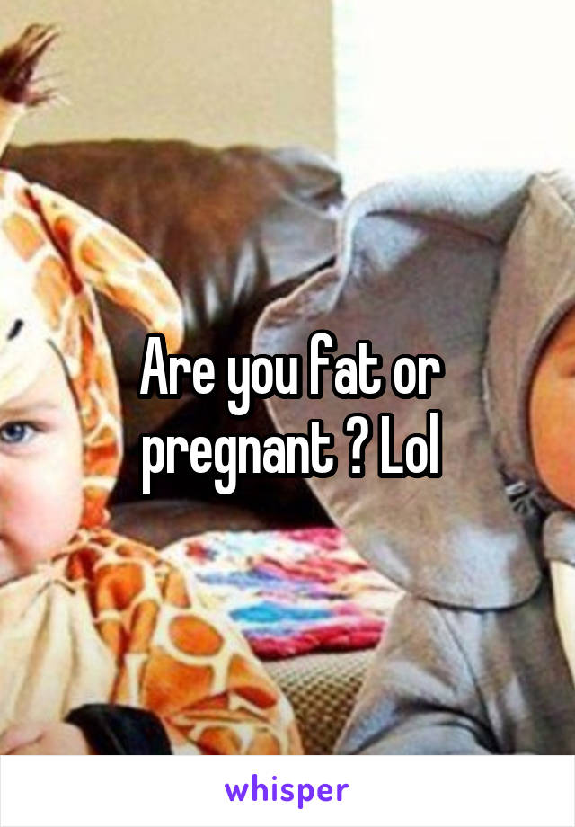 Are you fat or pregnant ? Lol