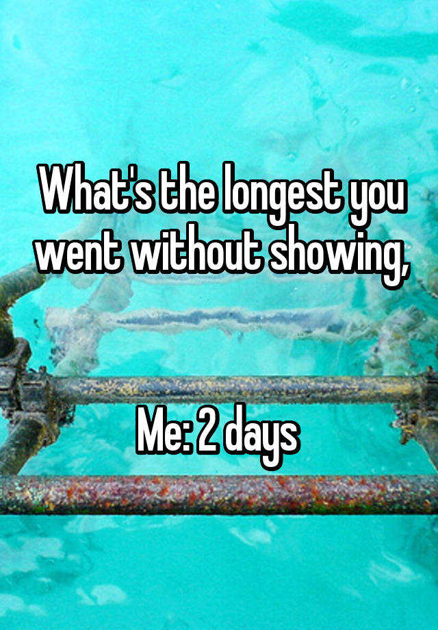 what-s-the-longest-you-went-without-showing-me-2-days