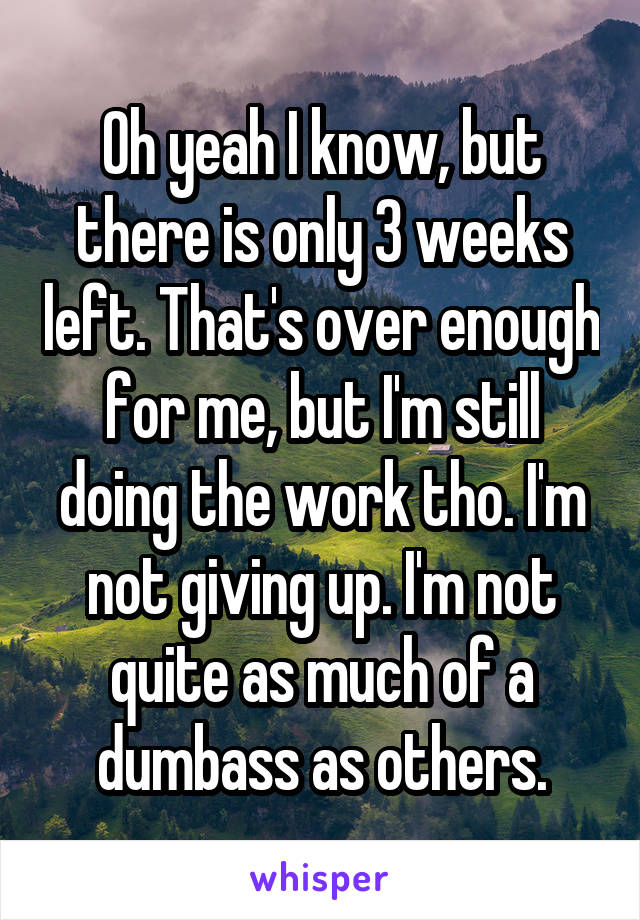 Oh yeah I know, but there is only 3 weeks left. That's over enough for me, but I'm still doing the work tho. I'm not giving up. I'm not quite as much of a dumbass as others.